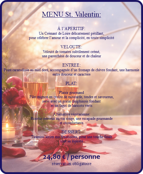 &nbsp;MENU St. Valentin: À l’APERITIF: Un Crémant de Loire délicatement pétillant, pour célébrer l’amour et la complicité, en toute simplicité VELOUTE: Velouté de tomates subtilement crémé, une parenthèse de douceur et de chaleur ENTREE: Poire caramélisée au miel doré, accompagnée d’un fromage de chèvre fondant, une harmonie entre douceur et caractère PLAT: Plaisir gourmand Filet mignon en croûte de moutarde, tendre et savoureux, servi avec un gratin dauphinois fondant et un fagot de haricots verts Alternative végétarienne: Risotto crémeux au vin rouge, une escapade gourmande et réconfortante DESSERT: Tiramisu aérien aux framboises, pour une touche finale tout en légèreté 24,80 € / personne réservation obligatoire 