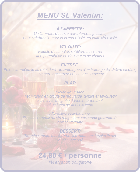 &nbsp;MENU St. Valentin: À l’APERITIF: Un Crémant de Loire délicatement pétillant, pour célébrer l’amour et la complicité, en toute simplicité VELOUTE: Velouté de tomates subtilement crémé, une parenthèse de douceur et de chaleur ENTREE: Poire caramélisée au miel doré, accompagnée d’un fromage de chèvre fondant, une harmonie entre douceur et caractère PLAT: Plaisir gourmand Filet mignon en croûte de moutarde, tendre et savoureux, servi avec un gratin dauphinois fondant et un fagot de haricots verts Alternative végétarienne: Risotto crémeux au vin rouge, une escapade gourmande et réconfortante DESSERT: Tiramisu aérien aux framboises, pour une touche finale tout en légèreté 24,80 € / personne réservation obligatoire 