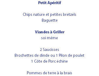 Petit Apéritif Chips nature et petites bretzels Baguette Viandes à Griller soi même 2 Saucisses Brochettes de dinde ou 1 Pilon de poulet 1 Côte de Porc échine Pommes de terre à la brais