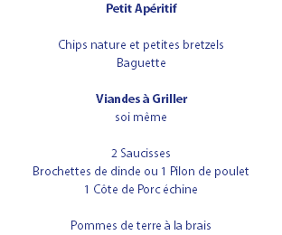Petit Apéritif Chips nature et petites bretzels Baguette Viandes à Griller soi même 2 Saucisses Brochettes de dinde ou 1 Pilon de poulet 1 Côte de Porc échine Pommes de terre à la brais